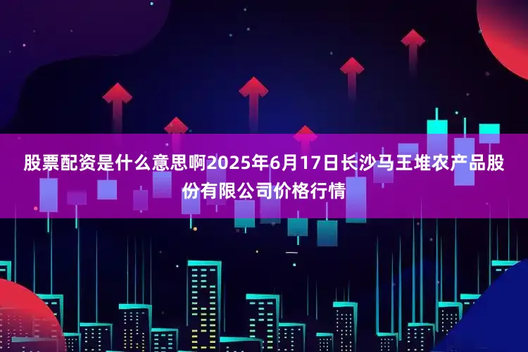 股票配资是什么意思啊2025年6月17日长沙马王堆农产品股份有限公司价格行情