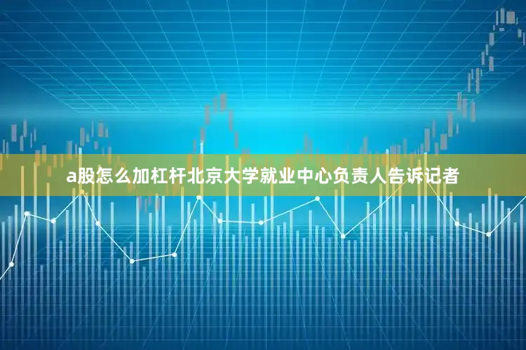 a股怎么加杠杆北京大学就业中心负责人告诉记者