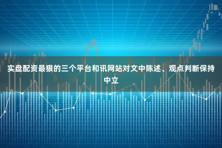 实盘配资最狠的三个平台和讯网站对文中陈述、观点判断保持中立