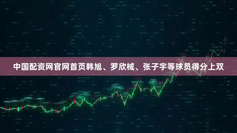中国配资网官网首页韩旭、罗欣棫、张子宇等球员得分上双