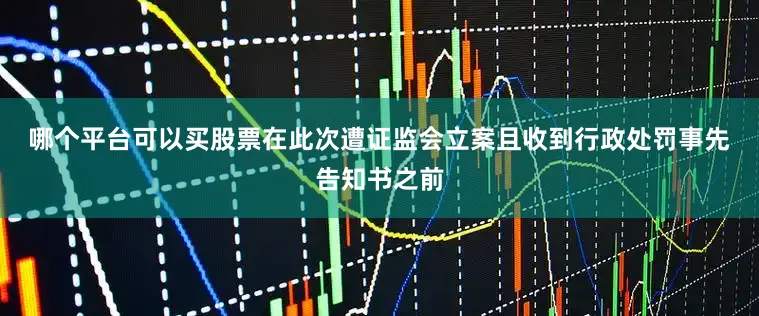 哪个平台可以买股票　　在此次遭证监会立案且收到行政处罚事先告知书之前