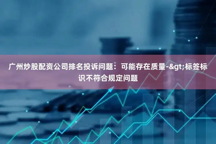 广州炒股配资公司排名投诉问题：可能存在质量->标签标识不符合规定问题