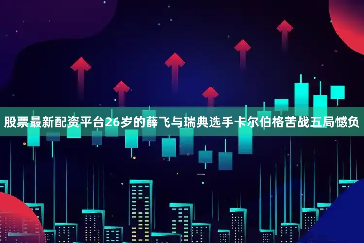 股票最新配资平台26岁的薛飞与瑞典选手卡尔伯格苦战五局憾负