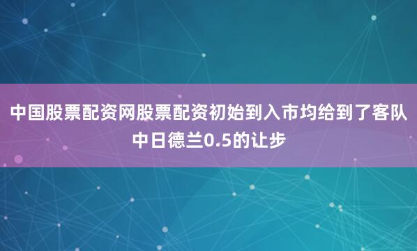 中国股票配资网股票配资初始到入市均给到了客队中日德兰0.5的让步
