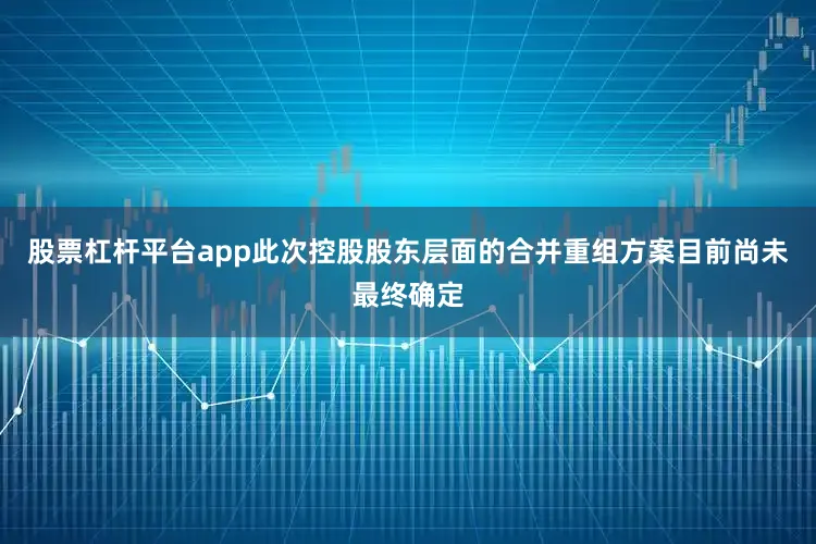 股票杠杆平台app此次控股股东层面的合并重组方案目前尚未最终确定