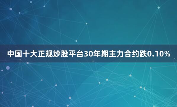 中国十大正规炒股平台30年期主力合约跌0.10%