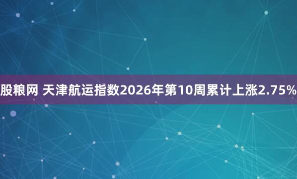 股粮网 天津航运指数2026年第10周累计上涨2.75%