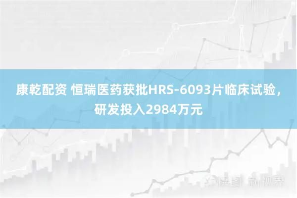 康乾配资 恒瑞医药获批HRS-6093片临床试验，研发投入2984万元