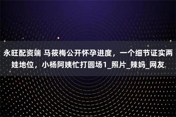 永旺配资端 马筱梅公开怀孕进度，一个细节证实两娃地位，小杨阿姨忙打圆场1_照片_辣妈_网友
