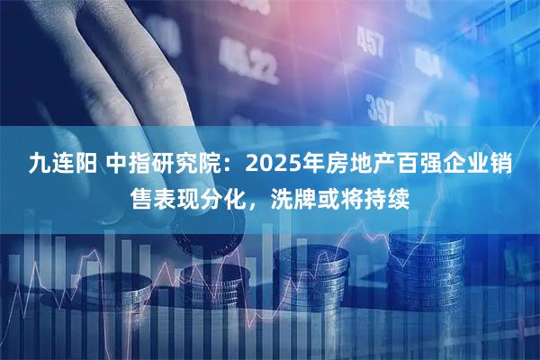 九连阳 中指研究院：2025年房地产百强企业销售表现分化，洗牌或将持续