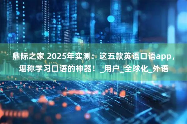 鼎际之家 2025年实测：这五款英语口语app，堪称学习口语的神器！_用户_全球化_外语