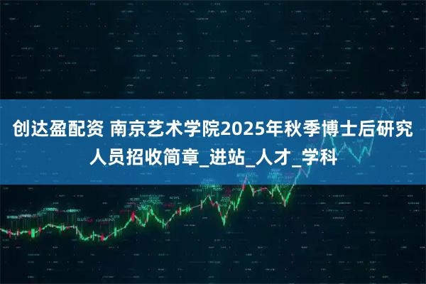 创达盈配资 南京艺术学院2025年秋季博士后研究人员招收简章_进站_人才_学科