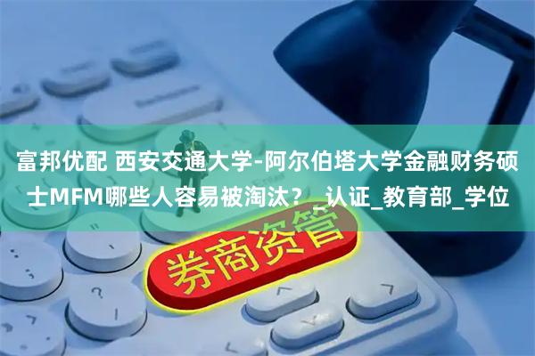富邦优配 西安交通大学-阿尔伯塔大学金融财务硕士MFM哪些人容易被淘汰？_认证_教育部_学位