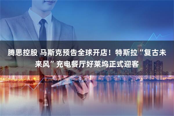 腾思控股 马斯克预告全球开店！特斯拉“复古未来风”充电餐厅好莱坞正式迎客