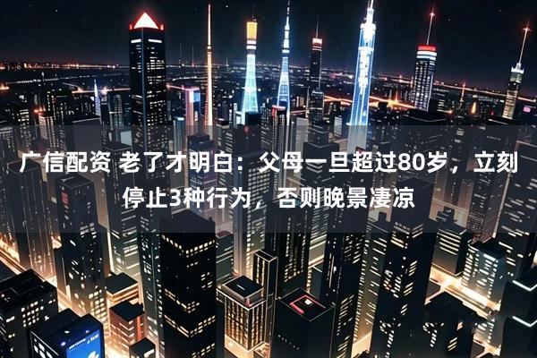 广信配资 老了才明白：父母一旦超过80岁，立刻停止3种行为，否则晚景凄凉