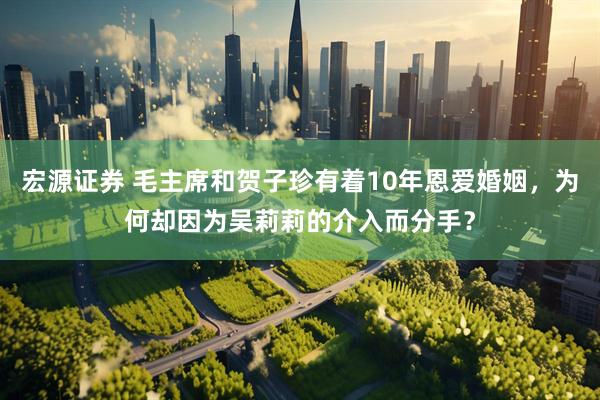 宏源证券 毛主席和贺子珍有着10年恩爱婚姻，为何却因为吴莉莉的介入而分手？
