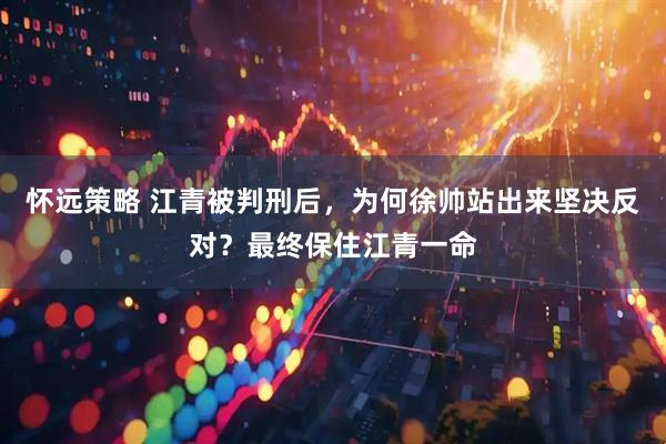 怀远策略 江青被判刑后，为何徐帅站出来坚决反对？最终保住江青一命