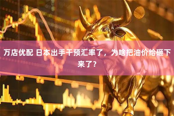 万店优配 日本出手干预汇率了，为啥把油价给砸下来了？