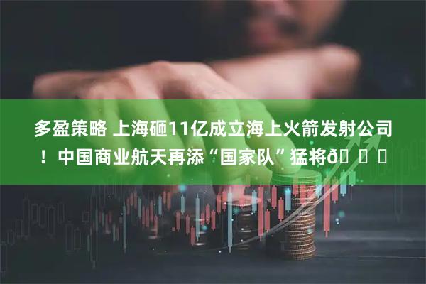 多盈策略 上海砸11亿成立海上火箭发射公司！中国商业航天再添“国家队”猛将🌊