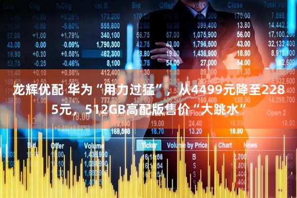 龙辉优配 华为“用力过猛”，从4499元降至2285元，512GB高配版售价“大跳水”