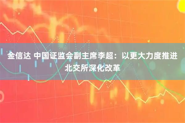 金信达 中国证监会副主席李超：以更大力度推进北交所深化改革
