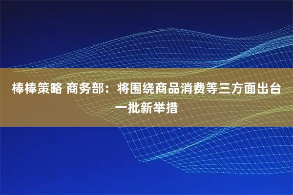 棒棒策略 商务部：将围绕商品消费等三方面出台一批新举措