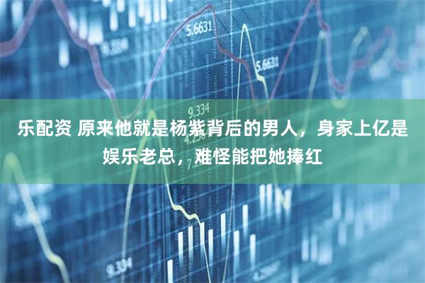 乐配资 原来他就是杨紫背后的男人，身家上亿是娱乐老总，难怪能把她捧红