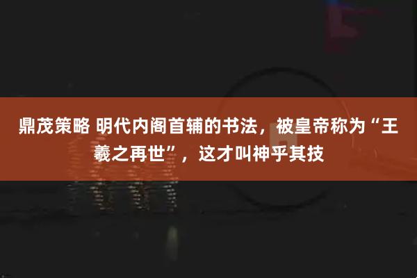 鼎茂策略 明代内阁首辅的书法，被皇帝称为“王羲之再世”，这才叫神乎其技