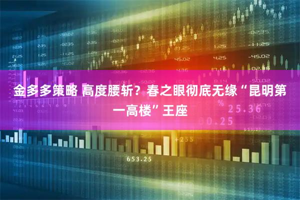 金多多策略 高度腰斩？春之眼彻底无缘“昆明第一高楼”王座